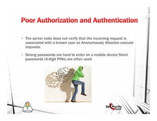 • The server code does not verify that the incoming request is
associated with a known user so Anonymously Attacker execute
requests.
• Strong passwords are hard to enter on a mobile device Short
passwords (4-digit PINs) are often used
 