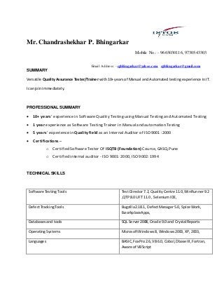 Mr. Chandrashekhar P. Bhingarkar
Mobile No.: - 9665030116, 9730543303
Email Address:- cpbhingarkar@yahoo.com, cpbhingarkar@gmail.com
SUMMARY
Versatile Quality Assurance Tester/Trainer with 10+ years of Manual and Automated testing experience in IT.
I can join immediately.
PROFESSIONAL SUMMARY
 10+ years’ experience in Software Quality Testing using Manual Testing and Automated Testing
 1 year experience as Software Testing Trainer in Manual and automation Testing
 5 years’ experience in Quality field as an Internal Auditor of ISO 9001 :2000
 Certifications –
o Certified Software Tester Of ISQTB (Foundation) Course, GASQ,Pune
o Certified internal auditor - ISO 9001: 2000, ISO 9002: 1994
TECHNICAL SKILLS
Software TestingTools TestDirector 7.2, QualityCentre 11.0, WinRunner9.2
,QTP 8.0 UFT 11.0 , SeleniumIDE,
DefectTrackingTools Bugzilla2.18.1, DefectManager5.0, Spice Work,
EworkplaceApps,
Databasesand tools SQL Server2008, Oracle 9.0 and Crystal Reports
OperatingSystems MicrosoftWindows 8, Windows2000, XP,2003,
Languages BASIC,FoxPro2.6, VB6.0, Cobol,Dbase III,Fortran,
Aware of VBScript
 