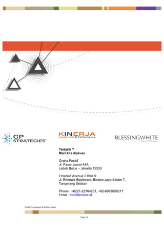 Profil	Perusahaan	&	Daftar	Solusi	
		 Page	11	
	
Tertarik ?
Mari kita diskusi
Graha Positif
Jl. Pasar Jumat 44A
Lebak Bulus – Jakarta 12330
Emerald Avenue 2 Blok 9
Jl. Emerald Boulevard, Bintaro Jaya Sektor 7,
Tangerang Selatan
Phone : +6221-22764231, +62-8983658217
Email : info@kinerja.id
Web : www.kinerja.id
 