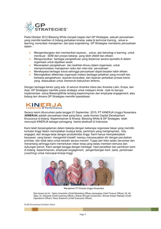 Profil	Perusahaan	&	Daftar	Solusi	
		 Page	3	
	
Pada Oktober 2012 Blessing White menjadi bagian dari GP Strategies, sebuah perusahaan
yang memiliki keahlian di bidang perbaikan kinerja, sales & technical training, solusi e-
learning, konsultasi manajemen, dan jasa engineering. GP Strategies membantu perusahaan
dalam :
♦ Mengembangkan dan memberikan layanan, , solusi, dan teknologi e learning untuk
membuat SDM dan proses bekerja yang lebih efektif dan efisien.
♦ Mengumpulkan berbagai pengetahuan yang terpencar secara sporadis di dalam
organisasi untuk dijadikan asset.
♦ Menerapkan pengetahuan dan keahlian khusu dalam organisasi, untuk
mempromosikan manajemen risiko dan nilai-nilai perusahaan
♦ Merekayasa berbagai solusi sehingga perusahaan dapat berjalan lebih efisien.
♦ Meningkatkan efektivitas organisasi melalui berbagai pelatihan yang inovatif dan
berbasis pengetahuan, layanan konsultasi, dan layanan perbaikan proses bisnis
yang disesuaikan untuk memenuhi kebutuhan tertentu.
Dengan berbagai kantor yang ada di seluruh Amerika Utara dan Amerika Latin, Eropa, dan
Asia, GP Strategies memiliki posisi strategis untuk melayani Anda - baik itu berupa
implementasi solusi BlessingWhite tentang kepemimpinan dan employee engagement, atau
bidang lain dimana GP Strategies memiliki spesialisasi.
Secara resmi diluncurkan pada tanggal 21 September, 2015, PT KINERJA Unggul Nusantara
(KINERJA) adalah perusahaan lokal yang fokus pada Human Capital Development
khususnya di bidang Kepemimpinan & Kinerja. Blessing White & GP Strategies telah
menunjuk KINERJA sebagai pemegang lisensi eksklusif di Indonesia.
Kami telah berpengalaman dalam bekerja dengan beberapa organisasi besar yang memiliki
tuntutan tinggi dalam menciptakan budaya kerja, pemimpin yang menginspirasi, fully
engaged, dan tenaga kerja dengan produktivitas tinggi. Kami hanya mempekerjakan
karyawan yang berani mengambil inisiatif, mampu menyesuaikan diri dengan perubahan
prioritas, dan tidak takut untuk berpikir secara mandiri. Tugas dari klien selalu bervariasi dan
menantang sehingga kami memerlukan rekan kerja yang selalu memberi stimulus dan
dukungan penuh. Kami sangat bangga dengan berbagai hasil penelitian dan pemikiran kami
di bidang kepemimpinan, employee engagement, pengembangan karir, serta pembinaan
(coaching) untuk mencapai kinerja tinggi.
	
	
Manajemen PT Kinerja Unggul Nusantara
Dari kanan ke kiri : Satrio Ariodutho (Chief Marketing Officer merangkap Chief Finance Officer), M. Ali
Said J.S. Damanik (Chief Learning Officer), Rianto Ahmadi (Chairman), Ahmad Arwani Raharjo (Chief
Operations Officer), Reza Soedomo (Chief Executive Officer)
 