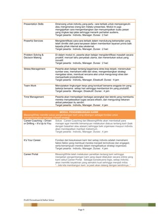 Profil	Perusahaan	&	Daftar	Solusi	
		 Page	9	
	
Presentation Skills Dirancang untuk individu yang perlu cara terbaik untuk mempengaruhi
atau menginsirasi orang lain melalui presentasi. Modul ini juga
mengajarkan cara mengembangkan dan menyampaikan suatu pesan
yang ringkas tapi jelas sehingga menarik perhatian audiens.
Target peserta : Individu, Manager. Durasi : 2 hari
Powerful Services Mengidentifikasi cara-cara terbaik dalam mendukung ketrampilan yang
telah dimiliki oleh para karyawan dalam memberikan layanan prima baik
kepada pihak internal atau eksternal.
Target peserta : Individu, Manager. Durasi : 2 hari
Problem Solving &
Decision Making
Di dalam modul ini, peserta akan belajar mengidentifikasi masalah secara
proaktif, mencari tahu penyebab utama, dan menentukan solusi yang
inovatif.
Target peserta : Individu, Manager. Durasi : 2 hari
Stress Management Peserta akan belajar tentang bagaimana stres bisa terjadi, menemukan
sumber sres, memahami efek dari stres, mengembangkan strategi
mengatasi stres, membuat rencana aksi untuk mengurangi stres dan
memperbaiki produktivitas.
Target peserta : Individu, Manager, Eksekutif. Durasi : 4 jam
Team Work Menciptakan lingkungan kerja yang kondusif bersama anggota tim yang
bekerja bersama setiap hari sehingga membentuk tim yang produktif.
Target peserta : Manager, Eksekutif. Durasi : 4 jam
Time Management Peserta akan mempelajari berbagai perangkat dan teknik yang membantu
mereka menyelesaikan tugas secara efisien, dan mengurangi tekanan
akibat pekerjaan itu sendiri.
Target peserta : Individu, Manager. Durasi : 4 jam
	
MODUL PENGEMBANGAN KARIR
BlessingWhite memiliki solusi pengembangan karir yang dibangun sebagai fondasi untuk
mengembangkan berbagai infisiatif strategi.
Career Coaching – Driven
or Drifting – It’s Up to You
Solusi Career Coaching dari BlessingWhite akan membekali para
manajer agar memiliki kemampuan melakukan diskusi tentang karir (baik
dengan bawahan atau atasan) sehingga baik organisasi maupun individu
akan mendapatkan manfaat maksimum.
Target peserta : Individu, Manager. Durasi : 4 jam
It’s Your Career Fondasi dari kesuksesan karir dari setiap individu adalah memahami
faktor-faktor yang membuat mereka menjadi termotivasi dan engaged,
serta kemampuan mereka dalam mengeksekusi strategi organisasi.
Target peserta : Individu, Manager. Durasi : 4 jam
Career Portal BlessingWhite telah melakukan penelitian tentang karir sehingga
menjadian pengembangan karir yang dapat dilakukan secara online yang
kami sebut Career Portal. Sebagai konsekuensi logis, setiap individu
akan memiliki keyakinan yang semakin kuat sehingga menjadi mitos
“...bila kita membangun karir, ia pasti akan datang dengan sendirinya..”
	
	
	
	
	
	
	
	
 