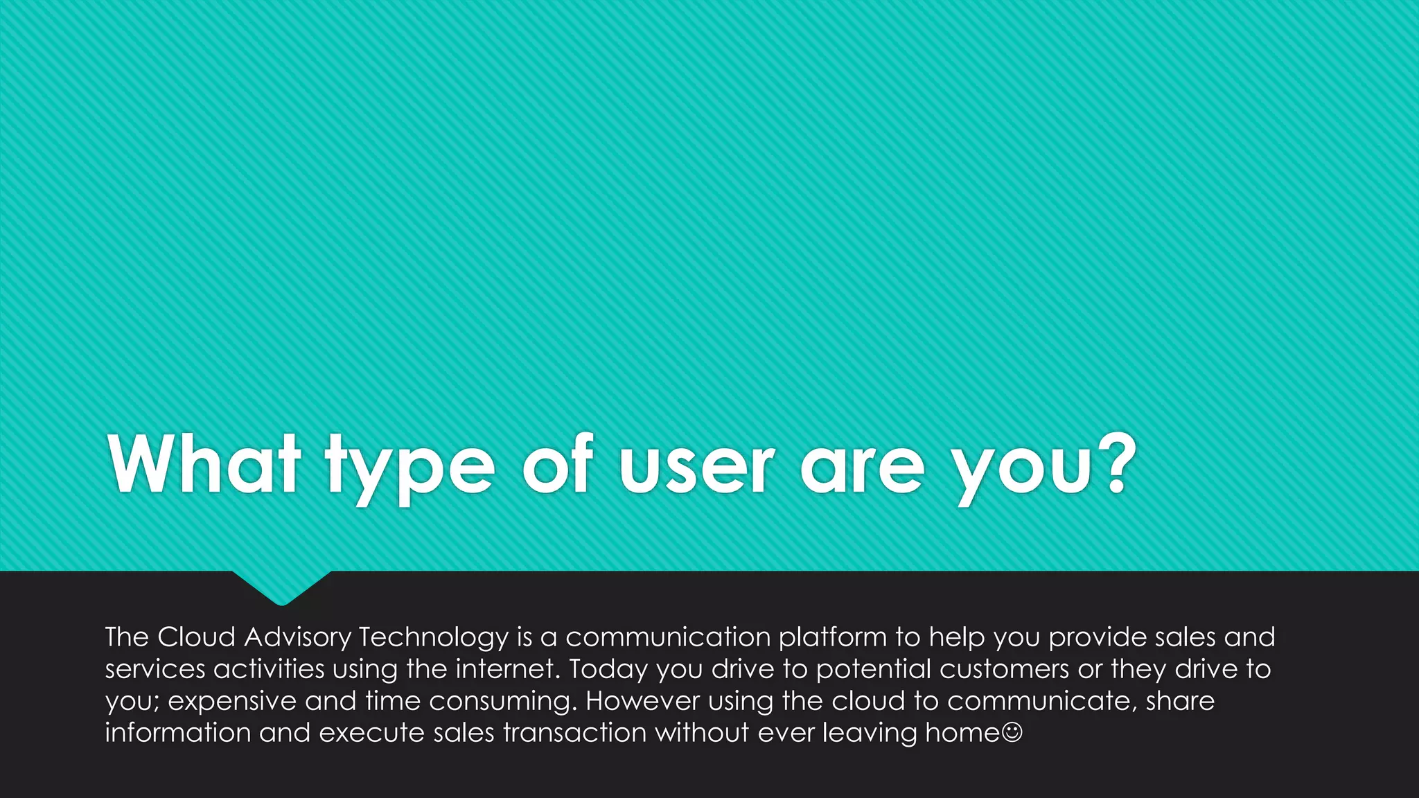 What type of user are you?
The Cloud Advisory Technology is a communication platform to help you provide sales and
services activities using the internet. Today you drive to potential customers or they drive to
you; expensive and time consuming. However using the cloud to communicate, share
information and execute sales transaction without ever leaving home
 