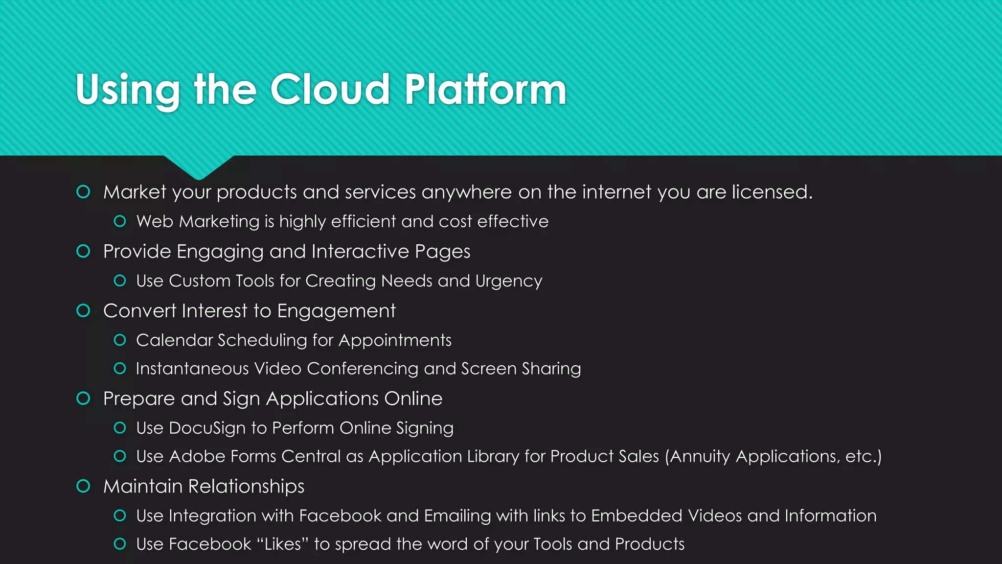 Using the Cloud Platform
 Market your products and services anywhere on the internet you are licensed.
 Web Marketing is highly efficient and cost effective
 Provide Engaging and Interactive Pages
 Use Custom Tools for Creating Needs and Urgency
 Convert Interest to Engagement
 Calendar Scheduling for Appointments
 Instantaneous Video Conferencing and Screen Sharing
 Prepare and Sign Applications Online
 Use DocuSign to Perform Online Signing
 Use Adobe Forms Central as Application Library for Product Sales (Annuity Applications, etc.)
 Maintain Relationships
 Use Integration with Facebook and Emailing with links to Embedded Videos and Information
 Use Facebook “Likes” to spread the word of your Tools and Products
 