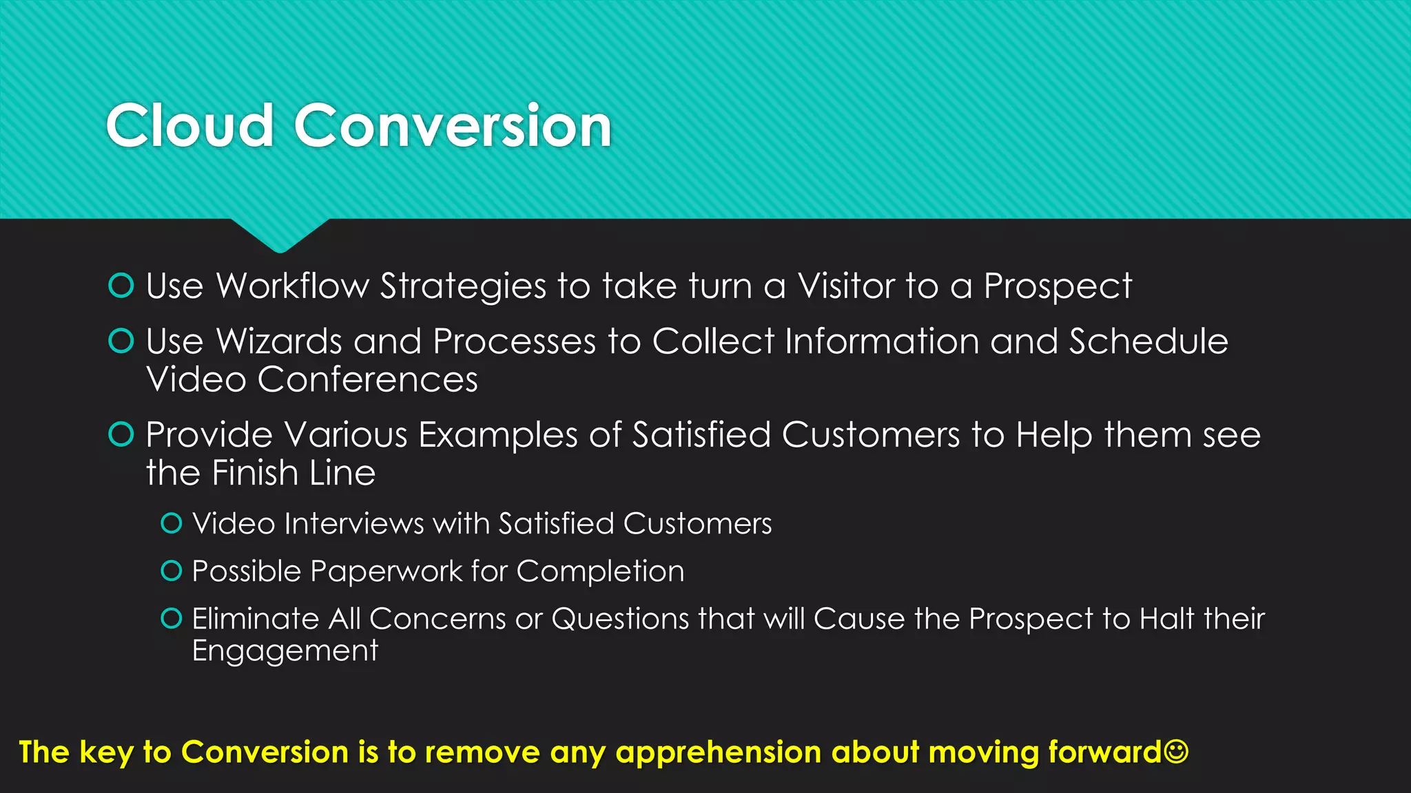 Cloud Conversion
 Use Workflow Strategies to take turn a Visitor to a Prospect
 Use Wizards and Processes to Collect Information and Schedule
Video Conferences
 Provide Various Examples of Satisfied Customers to Help them see
the Finish Line
 Video Interviews with Satisfied Customers
 Possible Paperwork for Completion
 Eliminate All Concerns or Questions that will Cause the Prospect to Halt their
Engagement
The key to Conversion is to remove any apprehension about moving forward
 