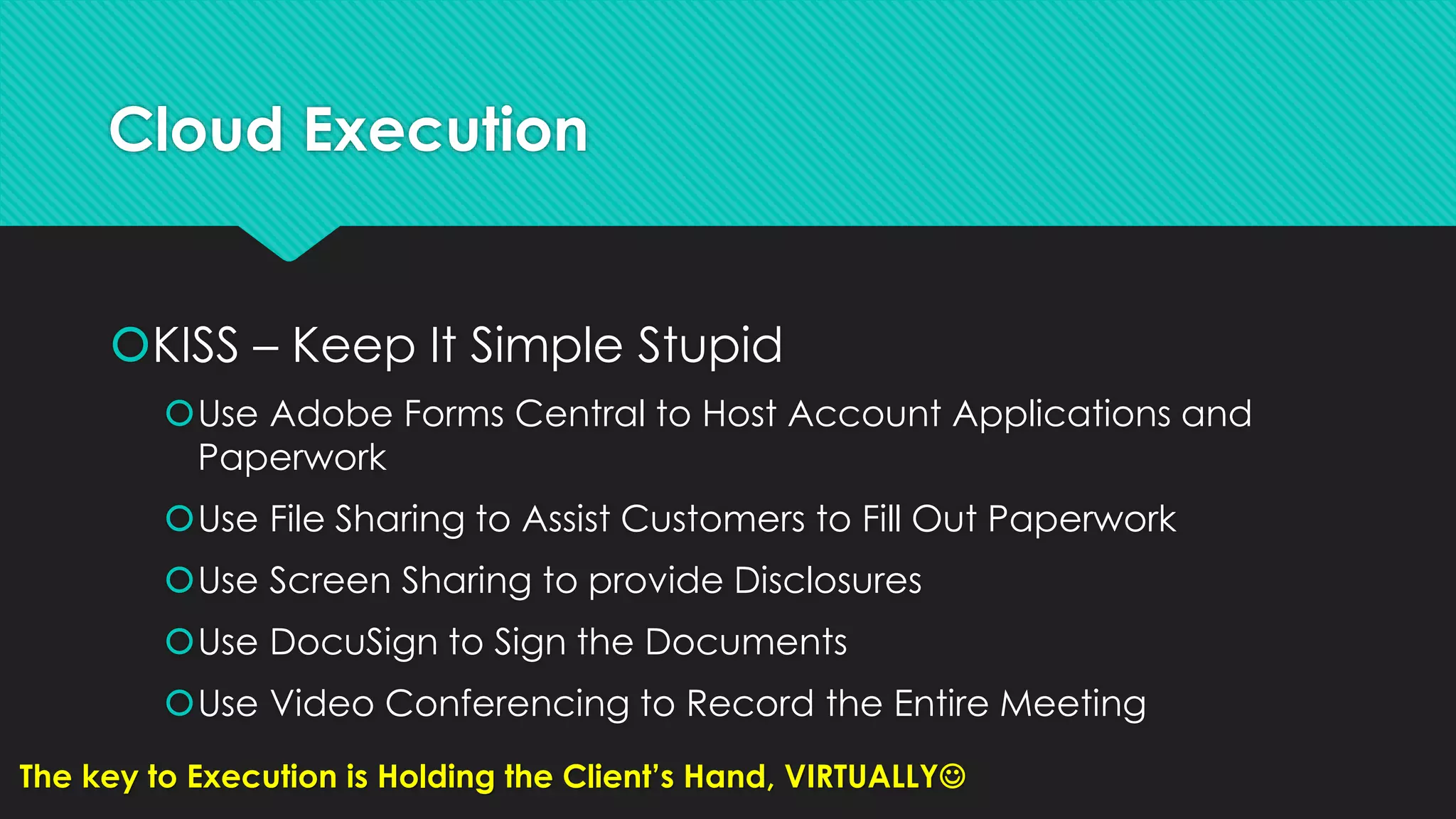 Cloud Execution
KISS – Keep It Simple Stupid
Use Adobe Forms Central to Host Account Applications and
Paperwork
Use File Sharing to Assist Customers to Fill Out Paperwork
Use Screen Sharing to provide Disclosures
Use DocuSign to Sign the Documents
Use Video Conferencing to Record the Entire Meeting
The key to Execution is Holding the Client’s Hand, VIRTUALLY
 