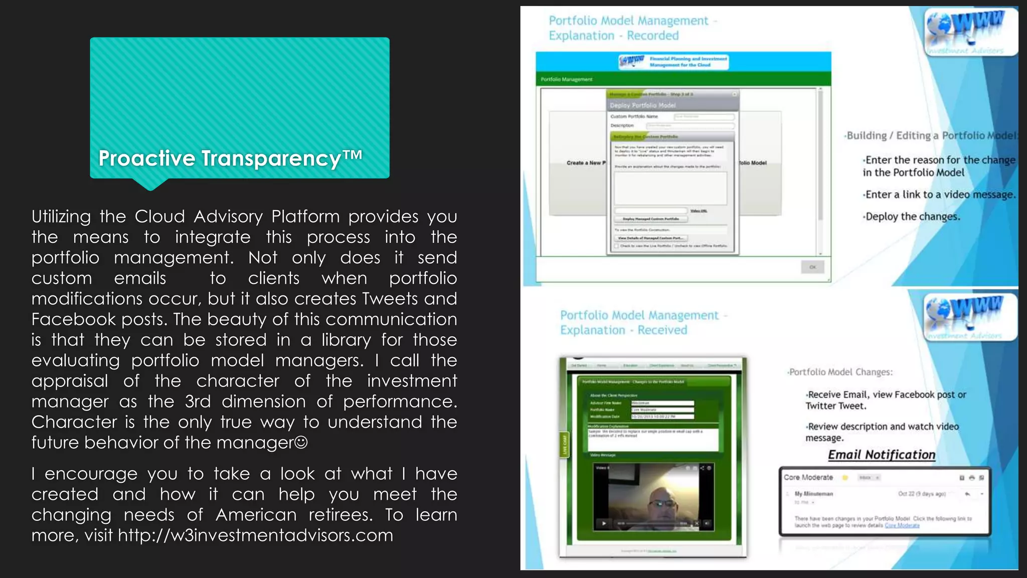 Proactive Transparency™
Utilizing the Cloud Advisory Platform provides you
the means to integrate this process into the
portfolio management. Not only does it send
custom emails to clients when portfolio
modifications occur, but it also creates Tweets and
Facebook posts. The beauty of this communication
is that they can be stored in a library for those
evaluating portfolio model managers. I call the
appraisal of the character of the investment
manager as the 3rd dimension of performance.
Character is the only true way to understand the
future behavior of the manager
I encourage you to take a look at what I have
created and how it can help you meet the
changing needs of American retirees. To learn
more, visit http://w3investmentadvisors.com
 