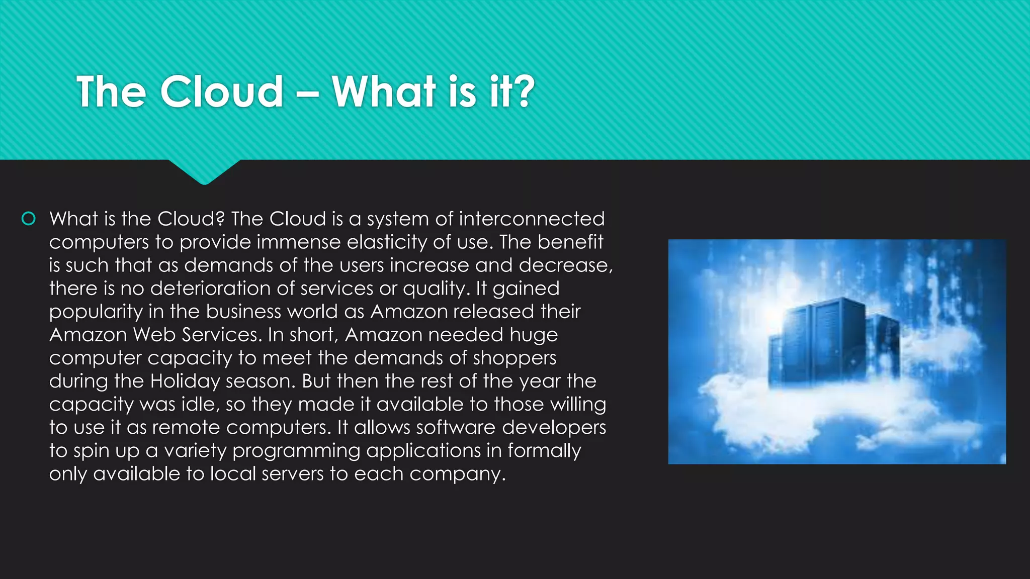 The Cloud – What is it?
 What is the Cloud? The Cloud is a system of interconnected
computers to provide immense elasticity of use. The benefit
is such that as demands of the users increase and decrease,
there is no deterioration of services or quality. It gained
popularity in the business world as Amazon released their
Amazon Web Services. In short, Amazon needed huge
computer capacity to meet the demands of shoppers
during the Holiday season. But then the rest of the year the
capacity was idle, so they made it available to those willing
to use it as remote computers. It allows software developers
to spin up a variety programming applications in formally
only available to local servers to each company.
 