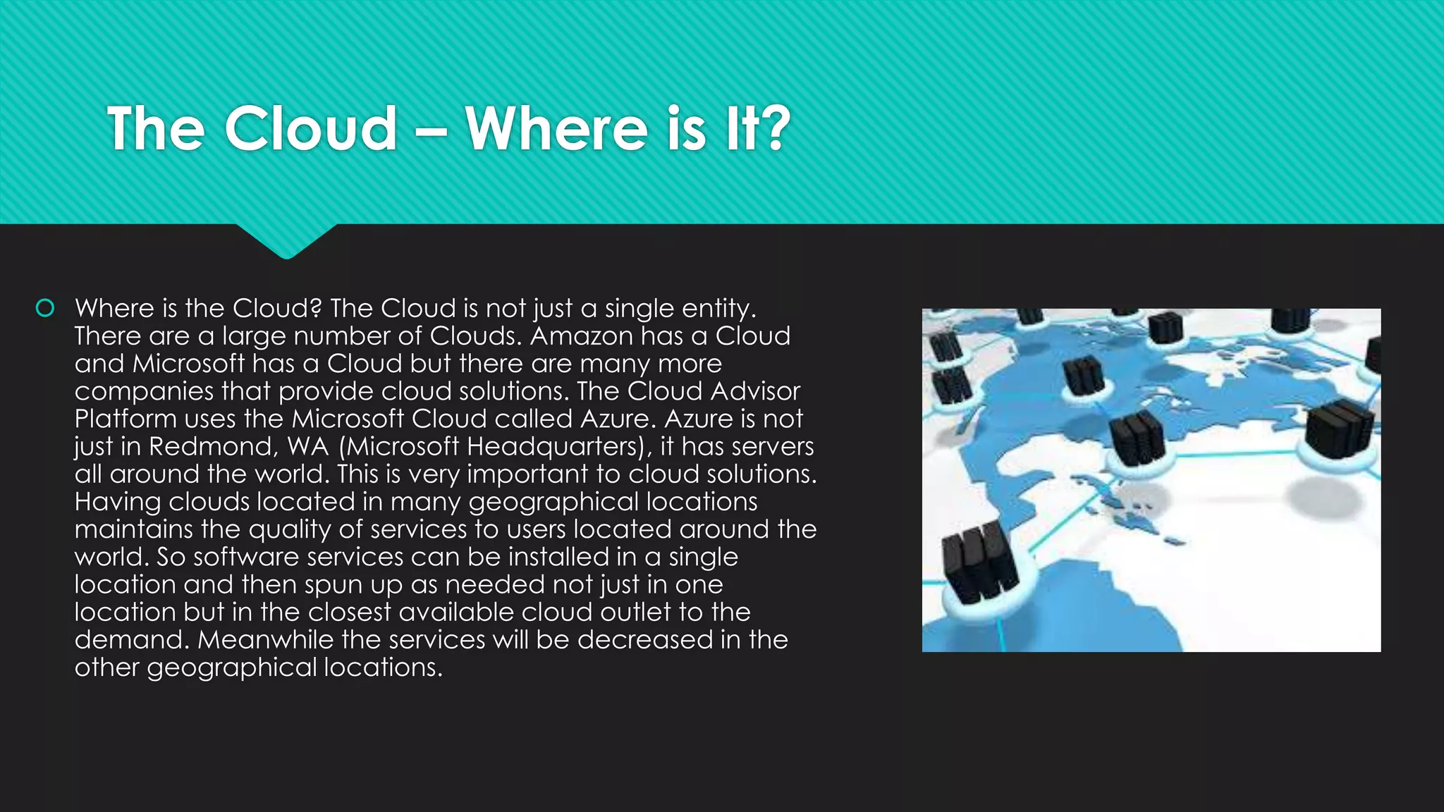 The Cloud – Where is It?
 Where is the Cloud? The Cloud is not just a single entity.
There are a large number of Clouds. Amazon has a Cloud
and Microsoft has a Cloud but there are many more
companies that provide cloud solutions. The Cloud Advisor
Platform uses the Microsoft Cloud called Azure. Azure is not
just in Redmond, WA (Microsoft Headquarters), it has servers
all around the world. This is very important to cloud solutions.
Having clouds located in many geographical locations
maintains the quality of services to users located around the
world. So software services can be installed in a single
location and then spun up as needed not just in one
location but in the closest available cloud outlet to the
demand. Meanwhile the services will be decreased in the
other geographical locations.
 