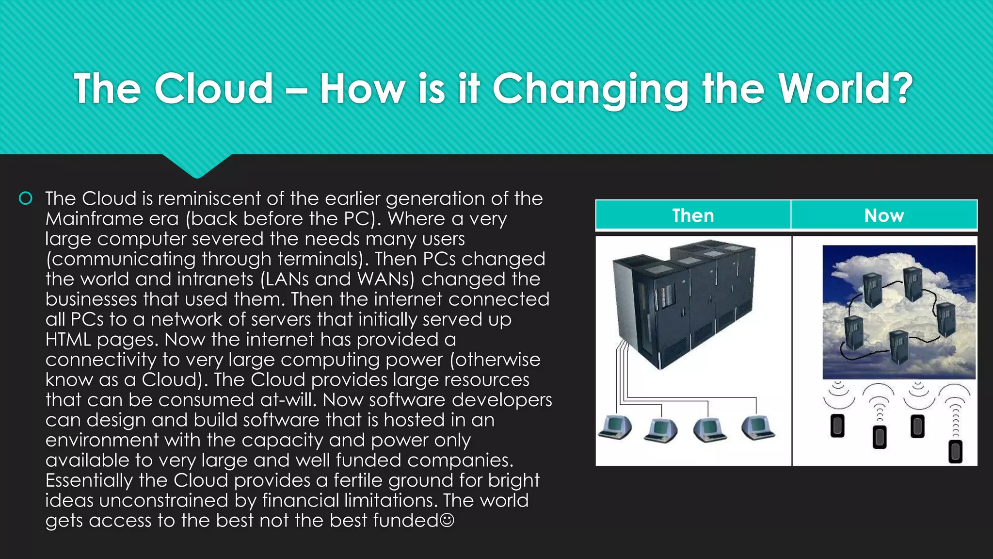 The Cloud – How is it Changing the World?
 The Cloud is reminiscent of the earlier generation of the
Mainframe era (back before the PC). Where a very
large computer severed the needs many users
(communicating through terminals). Then PCs changed
the world and intranets (LANs and WANs) changed the
businesses that used them. Then the internet connected
all PCs to a network of servers that initially served up
HTML pages. Now the internet has provided a
connectivity to very large computing power (otherwise
know as a Cloud). The Cloud provides large resources
that can be consumed at-will. Now software developers
can design and build software that is hosted in an
environment with the capacity and power only
available to very large and well funded companies.
Essentially the Cloud provides a fertile ground for bright
ideas unconstrained by financial limitations. The world
gets access to the best not the best funded
Then Now
 