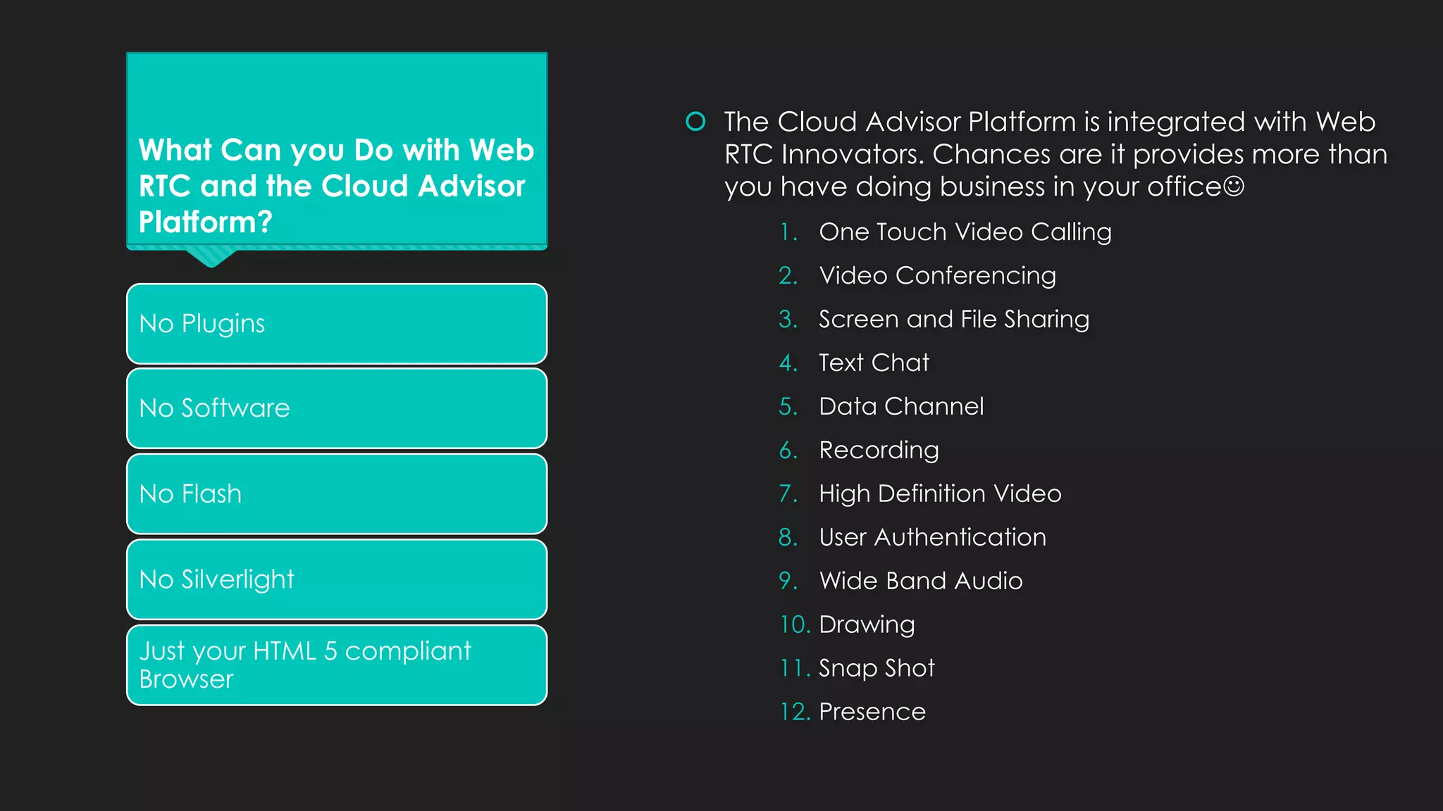 What Can you Do with Web
RTC and the Cloud Advisor
Platform?
 The Cloud Advisor Platform is integrated with Web
RTC Innovators. Chances are it provides more than
you have doing business in your office
1. One Touch Video Calling
2. Video Conferencing
3. Screen and File Sharing
4. Text Chat
5. Data Channel
6. Recording
7. High Definition Video
8. User Authentication
9. Wide Band Audio
10. Drawing
11. Snap Shot
12. Presence
No Plugins
No Software
No Flash
No Silverlight
Just your HTML 5 compliant
Browser
 