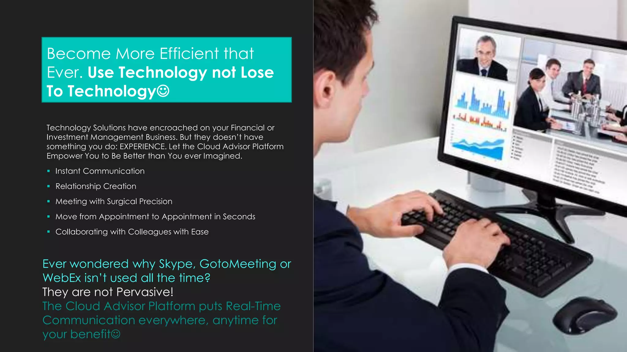 Become More Efficient that
Ever. Use Technology not Lose
To Technology
Technology Solutions have encroached on your Financial or
Investment Management Business. But they doesn’t have
something you do: EXPERIENCE. Let the Cloud Advisor Platform
Empower You to Be Better than You ever Imagined.
 Instant Communication
 Relationship Creation
 Meeting with Surgical Precision
 Move from Appointment to Appointment in Seconds
 Collaborating with Colleagues with Ease
Ever wondered why Skype, GotoMeeting or
WebEx isn’t used all the time?
They are not Pervasive!
The Cloud Advisor Platform puts Real-Time
Communication everywhere, anytime for
your benefit
 