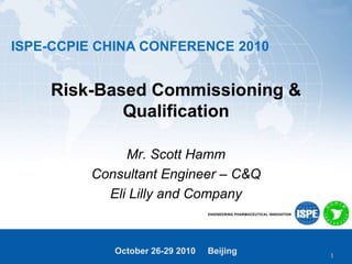 ISPE-CCPIE CHINA CONFERENCE 2010
October 26-29 2010 Beijing
Risk-Based Commissioning &
Qualification
Mr. Scott Hamm
Consultant Engineer – C&Q
Eli Lilly and Company
1
 