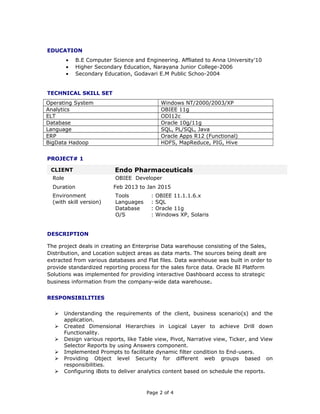 EDUCATION
• B.E Computer Science and Engineering. Affliated to Anna University’10
• Higher Secondary Education, Narayana Junior College-2006
• Secondary Education, Godavari E.M Public Schoo-2004
TECHNICAL SKILL SET
Operating System Windows NT/2000/2003/XP
Analytics OBIEE 11g
ELT ODI12c
Database Oracle 10g/11g
Language SQL, PL/SQL, Java
ERP Oracle Apps R12 (Functional)
BigData Hadoop HDFS, MapReduce, PIG, Hive
PROJECT# 1
CLIENT Endo Pharmaceuticals
Role OBIEE Developer
Duration Feb 2013 to Jan 2015
Environment
(with skill version)
Tools : OBIEE 11.1.1.6.x
Languages : SQL
Database : Oracle 11g
O/S : Windows XP, Solaris
DESCRIPTION
The project deals in creating an Enterprise Data warehouse consisting of the Sales,
Distribution, and Location subject areas as data marts. The sources being dealt are
extracted from various databases and Flat files. Data warehouse was built in order to
provide standardized reporting process for the sales force data. Oracle BI Platform
Solutions was implemented for providing interactive Dashboard access to strategic
business information from the company-wide data warehouse.
RESPONSIBILITIES
 Understanding the requirements of the client, business scenario(s) and the
application.
 Created Dimensional Hierarchies in Logical Layer to achieve Drill down
Functionality.
 Design various reports, like Table view, Pivot, Narrative view, Ticker, and View
Selector Reports by using Answers component.
 Implemented Prompts to facilitate dynamic filter condition to End-users.
 Providing Object level Security for different web groups based on
responsibilities.
 Configuring iBots to deliver analytics content based on schedule the reports.
Page 2 of 4
 