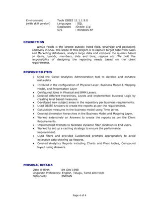 Environment
(with skill version)
Tools OBIEE 11.1.1.9.0
Languages : SQL
Databases :Oracle 11g
O/S : Windows XP
DESCRIPTION
WinCo Foods is the largest publicly listed food, beverage and packaging
Company in USA. The scope of this project is to capture target data from Sales
and Marketing databases, analyze large data and compare the queries based
on items, brands, members, date and time, regions etc. We hold the
responsibility of designing the reporting needs based on the client
requirements.
RESPONSIBILITIES
• Used the Siebel Analytics Administration tool to develop and enhance
meta-data
• Involved in the configuration of Physical Layer, Business Model & Mapping
Model, and Presentation Layer
• Configured Joins in Physical and BMM Layers.
• Created different Hierarchies, Levels and implemented Business Logic by
creating level based measures.
• Developed new subject areas in the repository per business requirements.
• Used OBIEE Answers to create the reports as per the requirements.
• Calculation measures in the business model using Time series.
• Created dimension hierarchies in the Business Model and Mapping Layer.
• Worked extensively on Answers to create the reports as per the Client
Requirements.
• Implemented Prompts to facilitate dynamic filter condition to End users.
• Worked to set up a caching strategy to ensure the performance
improvement.
• Used filters and provided Customized prompts appropriately to avoid
excessive data showing up Reports.
• Created Analytics Reports including Charts and Pivot tables, Compound
layout using Answers.
PERSONAL DETAILS
Date of Birth :04 Dec 1988
Linguistic Proficiency: English, Telugu, Tamil and Hindi
Nationality :INDIAN
Page 4 of 4
 