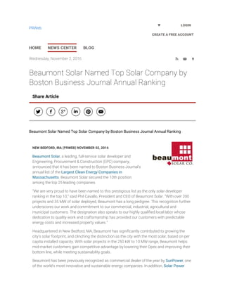 Wednesday, November 2, 2016   
Beaumont Solar Named Top Solar Company by
Boston Business Journal Annual Ranking
NEW BEDFORD, MA (PRWEB) NOVEMBER 02, 2016
Beaumont Solar, a leading, full-service solar developer and
Engineering, Procurement & Construction (EPC) company,
announced that it has been named to Boston Business Journal’s
annual list of the Largest Clean Energy Companies in
Massachusetts. Beaumont Solar secured the 10th position
among the top 25 leading companies.
“We are very proud to have been named to this prestigious list as the only solar developer
ranking in the top 10,” said Phil Cavallo, President and CEO of Beaumont Solar. “With over 200
projects and 35 MW of solar deployed, Beaumont has a long pedigree. This recognition further
underscores our work and commitment to our commercial, industrial, agricultural and
municipal customers. The designation also speaks to our highly qualified local labor whose
dedication to quality work and craftsmanship has provided our customers with predictable
energy costs and increased property values.”
Headquartered in New Bedford, MA, Beaumont has significantly contributed to growing the
city’s solar footprint, and clinching the distinction as the city with the most solar, based on per
capita installed capacity. With solar projects in the 250 kW to 10 MW range, Beaumont helps
mid-market customers gain competitive advantage by lowering their Opex and improving their
bottom line, while meeting sustainability goals.
Beaumont has been previously recognized as commercial dealer of the year by SunPower, one
of the world's most innovative and sustainable energy companies. In addition, Solar Power
Share Article
     
Beaumont Solar Named Top Solar Company by Boston Business Journal Annual Ranking
HOME NEWS CENTER BLOG
LOGIN
CREATE A FREE ACCOUNT
PRWeb
 