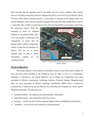 3
three seawalls that are regularly used by the public, but are in poor condition. The seawalls
however are being raised and restored to mitigate the effects of sea level rise (Coldwater, 2010).
The four million dollar restoration project’s current phase is focusing on the Dingle Tower area
seawall (Bundale, 2015), but the seawalls by Regatta Point and Horseshoe Island Park are still in
a vulnerable state. I think it is important to show why the municipality is investing so much into
the restoration project. With this
reasoning in mind, my intended
audience is the general public and I
wrote my project’s information and
explanations in terms that the
general public should comprehend.
Finally, I chose this site because it is
relative easy for me to access
multiple times in order to collect
information needed for my
visualization tool.
Project Objectives
My primary objective was creating an informative means to show the extent of future sea
level rise and coastal flooding in the Northwest Arm. In order to know if a visualization
technique is informative, my second objective was to design my visualization tool using
principles of effective visualization. Landscape Architect, Professor Stephen Sheppard stated
there are seven principles of effective landscape visualization (2004). Once I created my
visualizations, I achieved my second objective by evaluating and critiquing my results against
Sheppard’s principles. The principles are:
 comprehensibility – the audience can understand the visualization;
 representativeness – the visualization shows key views;
 accuracy – it shows the area and the proposed changes while resembling the real location;
 credibility – it can convince the audience by looking realistic;
Figure 3. The proximity of the Northwest Arm to my residence
(Goetz, 2016a).
Current Residence
 