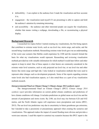 4
 defensibility – I can explain to the audience how I made the visualization and how accurate
it is;
 engagement – the visualization (and myself if I am presenting) is able to capture and hold
the audience’s attention by remaining interesting;
 and accessibility – the audience and other interested people can acquire the visualization,
whether that means visiting a webpage, downloading a file, or reconstructing a physical
display.
Background Research
I researched two topics before I started creating my visualizations, the first being aspects
that contribute to extreme water levels, such as sea level rise, storm surge, and seiche, and the
second being visualization methods. Researching extreme water levels gave me an understanding
of the worst case scenario that Halifax could experience by 2100 and the research formed the
basis for what my visualizations would represent. Researching and reviewing visualization
methods provided me with valuable information for which method I would later follow and other
aspects to keep in mind. One of these aspects is what factors are commonly considered in the
extreme water level scenarios, such as only projected sea level rise, or sea level rise and other
factors like storm surge and high tide. I also looked at visualization methods that were used to
represent other changes such as development proposals. Some of the reports regarding extreme
water levels also had visualization aspects, so I also noted these as a part of my visualization
methods research.
Intergovernmental Panel on Climate Change’s Climate change 2014 synthesis report
The Intergovernmental Panel on Climate Change’s (IPCC) Climate change 2014
synthesis report provides information on current global climate conditions and predictions of
how climate conditions will change. It includes predictions on global mean sea level rise and the
amount of precipitation and storm events. By 2100, sea level may rise between 0.26 and 0.82
metres, and the North Atlantic region will experience more precipitation and storms (IPCC,
2015). The sea level rise predictions vary due to uncertainty in future greenhouse gas emissions,
but I decided to take a pessimistic or precautionary approach when creating the scenarios and
visualizations. This approach makes the impact of coastal flooding more obvious and provides a
worst-case outcome. I used this report to construct my scenarios because this IPCC report is the
 