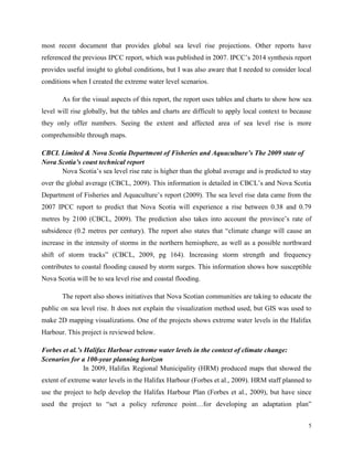 5
most recent document that provides global sea level rise projections. Other reports have
referenced the previous IPCC report, which was published in 2007. IPCC’s 2014 synthesis report
provides useful insight to global conditions, but I was also aware that I needed to consider local
conditions when I created the extreme water level scenarios.
As for the visual aspects of this report, the report uses tables and charts to show how sea
level will rise globally, but the tables and charts are difficult to apply local context to because
they only offer numbers. Seeing the extent and affected area of sea level rise is more
comprehensible through maps.
CBCL Limited & Nova Scotia Department of Fisheries and Aquaculture’s The 2009 state of
Nova Scotia’s coast technical report
Nova Scotia’s sea level rise rate is higher than the global average and is predicted to stay
over the global average (CBCL, 2009). This information is detailed in CBCL’s and Nova Scotia
Department of Fisheries and Aquaculture’s report (2009). The sea level rise data came from the
2007 IPCC report to predict that Nova Scotia will experience a rise between 0.38 and 0.79
metres by 2100 (CBCL, 2009). The prediction also takes into account the province’s rate of
subsidence (0.2 metres per century). The report also states that “climate change will cause an
increase in the intensity of storms in the northern hemisphere, as well as a possible northward
shift of storm tracks” (CBCL, 2009, pg 164). Increasing storm strength and frequency
contributes to coastal flooding caused by storm surges. This information shows how susceptible
Nova Scotia will be to sea level rise and coastal flooding.
The report also shows initiatives that Nova Scotian communities are taking to educate the
public on sea level rise. It does not explain the visualization method used, but GIS was used to
make 2D mapping visualizations. One of the projects shows extreme water levels in the Halifax
Harbour. This project is reviewed below.
Forbes et al.’s Halifax Harbour extreme water levels in the context of climate change:
Scenarios for a 100-year planning horizon
In 2009, Halifax Regional Municipality (HRM) produced maps that showed the
extent of extreme water levels in the Halifax Harbour (Forbes et al., 2009). HRM staff planned to
use the project to help develop the Halifax Harbour Plan (Forbes et al., 2009), but have since
used the project to “set a policy reference point…for developing an adaptation plan”
 