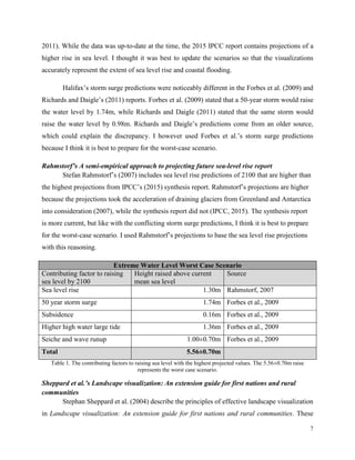 7
2011). While the data was up-to-date at the time, the 2015 IPCC report contains projections of a
higher rise in sea level. I thought it was best to update the scenarios so that the visualizations
accurately represent the extent of sea level rise and coastal flooding.
Halifax’s storm surge predictions were noticeably different in the Forbes et al. (2009) and
Richards and Daigle’s (2011) reports. Forbes et al. (2009) stated that a 50-year storm would raise
the water level by 1.74m, while Richards and Daigle (2011) stated that the same storm would
raise the water level by 0.98m. Richards and Daigle’s predictions come from an older source,
which could explain the discrepancy. I however used Forbes et al.’s storm surge predictions
because I think it is best to prepare for the worst-case scenario.
Rahmstorf’s A semi-empirical approach to projecting future sea-level rise report
Stefan Rahmstorf’s (2007) includes sea level rise predictions of 2100 that are higher than
the highest projections from IPCC’s (2015) synthesis report. Rahmstorf’s projections are higher
because the projections took the acceleration of draining glaciers from Greenland and Antarctica
into consideration (2007), while the synthesis report did not (IPCC, 2015). The synthesis report
is more current, but like with the conflicting storm surge predictions, I think it is best to prepare
for the worst-case scenario. I used Rahmstorf’s projections to base the sea level rise projections
with this reasoning.
Extreme Water Level Worst Case Scenario
Contributing factor to raising
sea level by 2100
Height raised above current
mean sea level
Source
Sea level rise 1.30m Rahmstorf, 2007
50 year storm surge 1.74m Forbes et al., 2009
Subsidence 0.16m Forbes et al., 2009
Higher high water large tide 1.36m Forbes et al., 2009
Seiche and wave runup 1.00±0.70m Forbes et al., 2009
Total 5.56±0.70m
Table 1. The contributing factors to raising sea level with the highest projected values. The 5.56±0.70m raise
represents the worst case scenario.
Sheppard et al.’s Landscape visualization: An extension guide for first nations and rural
communities
Stephan Sheppard et al. (2004) describe the principles of effective landscape visualization
in Landscape visualization: An extension guide for first nations and rural communities. These
 