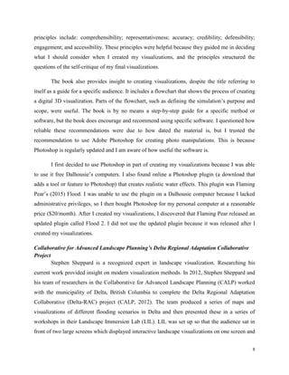 8
principles include: comprehensibility; representativeness; accuracy; credibility; defensibility;
engagement; and accessibility. These principles were helpful because they guided me in deciding
what I should consider when I created my visualizations, and the principles structured the
questions of the self-critique of my final visualizations.
The book also provides insight to creating visualizations, despite the title referring to
itself as a guide for a specific audience. It includes a flowchart that shows the process of creating
a digital 3D visualization. Parts of the flowchart, such as defining the simulation’s purpose and
scope, were useful. The book is by no means a step-by-step guide for a specific method or
software, but the book does encourage and recommend using specific software. I questioned how
reliable these recommendations were due to how dated the material is, but I trusted the
recommendation to use Adobe Photoshop for creating photo manipulations. This is because
Photoshop is regularly updated and I am aware of how useful the software is.
I first decided to use Photoshop in part of creating my visualizations because I was able
to use it free Dalhousie’s computers. I also found online a Photoshop plugin (a download that
adds a tool or feature to Photoshop) that creates realistic water effects. This plugin was Flaming
Pear’s (2015) Flood. I was unable to use the plugin on a Dalhousie computer because I lacked
administrative privileges, so I then bought Photoshop for my personal computer at a reasonable
price ($20/month). After I created my visualizations, I discovered that Flaming Pear released an
updated plugin called Flood 2. I did not use the updated plugin because it was released after I
created my visualizations.
Collaborative for Advanced Landscape Planning’s Delta Regional Adaptation Collaborative
Project
Stephen Sheppard is a recognized expert in landscape visualization. Researching his
current work provided insight on modern visualization methods. In 2012, Stephen Sheppard and
his team of researchers in the Collaborative for Advanced Landscape Planning (CALP) worked
with the municipality of Delta, British Columbia to complete the Delta Regional Adaptation
Collaborative (Delta-RAC) project (CALP, 2012). The team produced a series of maps and
visualizations of different flooding scenarios in Delta and then presented these in a series of
workshops in their Landscape Immersion Lab (LIL). LIL was set up so that the audience sat in
front of two large screens which displayed interactive landscape visualizations on one screen and
 