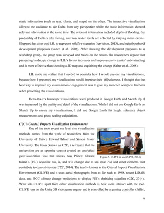 9
static information (such as text, charts, and maps) on the other. The interactive visualization
allowed the audience to see Delta from any perspective while the static information showed
relevant information at the same time. The relevant information included depth of flooding, the
probability of Delta’s dike failing, and how water levels are affected by varying storm events.
Sheppard has also used LIL to represent wildfire scenarios (Arvidson, 2013), and neighbourhood
development proposals (Salter et al., 2008). After showing the development proposals to a
workshop group, the group was surveyed and based on the results, the researchers argued that
presenting landscape change in LIL’s format increases and improves participants’ understanding
and is more effective than showing a 2D map and explaining the change (Salter et al., 2008).
LIL made me realize that I needed to consider how I would present my visualizations,
because how I presented my visualizations would improve their effectiveness. I thought that the
best way to improve my visualizations’ engagement was to give my audience complete freedom
when presenting the visualizations.
Delta-RAC’s landscape visualizations were produced in Google Earth and Sketch Up. I
was impressed by the quality and detail of the visualizations. While I did not use Google Earth or
Sketch Up to create my visualizations, I did use Google Earth for height reference object
measurements and photo scaling calculations.
C2C’s CoastaL Impacts Visualization Environment
One of the most recent sea level rise visualization
methods comes from the work of researchers from the
University of Prince Edward Island and Simon Fraser
University. The team (known as C2C, a reference that the
universities are at opposite coasts) created an analytical
geovisualization tool that shows how Prince Edward
Island’s (PEI) coastline has, is, and will change due to sea level rise and other elements that
contribute to coastal erosion (C2C, 2014). The tool is known as the Coastal Impact Visualization
Environment (CLIVE) and it uses aerial photographs from as far back as 1968, recent LiDAR
data, and IPCC climate change predictions to display PEI’s shrinking coastline (C2C, 2014).
What sets CLIVE apart from other visualization methods is how users interact with the tool.
CLIVE runs on the Unity 3D videogame engine and is controlled by a gaming controller (Jaffer,
Figure 5. CLIVE in use (UPEI, 2014).
 