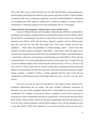 10
2014). This allows users to freely and easily fly over PEI, find and obtain a human perspective,
and then change and display the coastline to past, present, and future locations. I did not produce
visualizations that ran on a videogame engine due to my lack of understanding how videogames
are developed, but CLIVE made me consider how I wanted my audience to interact with my
visualizations. I wanted my audience to have fun and freedom with my visualizations.
National Oceanic and Atmospheric Administration’s Sea Level Rise Viewer
America’s National Oceanic and Atmospheric Administration (NOAA) is responsible for
producing storm warnings, managing fisheries, monitoring the climate and more (NOAA, 2015).
One of NOAA’s recent products is the Sea Level Rise Viewer, which is a free-to-use, web-based,
interactive map (NOAA, 2015). The tool shows America’s coastline and five different layers
show how sea level rise will affect the coastal areas. These layers include: sea level rise;
confidence – which shows the probability of coastal flooding; marsh – which shows how
wetlands will either migrate or disappear; vulnerability – which shows where the impact of sea
level rise may be greater because of the built form and population attributes; and flood frequency
– which shows which areas will experience coastal flooding more often (NOAA, 2015). The tool
is unique because it is not showing predicted sea levels at certain years, but it is simply showing
sea level at different heights, those levels being the current sea level, a 1ft rise, a 2ft rise, a 3ft
rise, a 4ft rise, a 5ft rise, and a 6ft rise. Viewers are then able to understand what the extent and
impact of a certain change will look like, and not be confused by a prediction based on complex
climate scenarios. I decided to follow a similar approach with the water levels that my
visualizations would represent, those levels being current sea level, a 1m rise, a 3m rise, and a
5m rise.
The tool’s sea level rise layer also provided me with insight on other elements that I
considered implementing into my project. The layer considers hydrologic connections to
determine if an area will be inundated. Having this in mind helped me create more accurate
visualizations. For example, an area may be below a predicted sea level, but if water has no
connection or means of reaching the area (say it is protected by a raised seawall) the area will not
flood. NOAA’s Sea Level Rise Viewer also has photo manipulations that show the impact of sea
level rise from a human perspective, and the photos change in sync with the changing sea level
on the map (NOAA, 2015). This inspired me to not restrict myself to only use one tool or
 