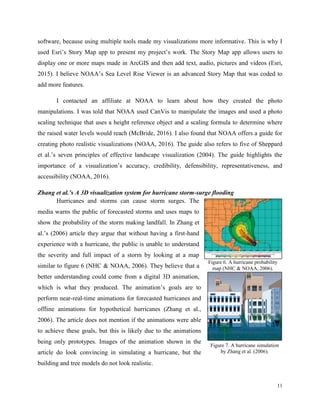 11
software, because using multiple tools made my visualizations more informative. This is why I
used Esri’s Story Map app to present my project’s work. The Story Map app allows users to
display one or more maps made in ArcGIS and then add text, audio, pictures and videos (Esri,
2015). I believe NOAA’s Sea Level Rise Viewer is an advanced Story Map that was coded to
add more features.
I contacted an affiliate at NOAA to learn about how they created the photo
manipulations. I was told that NOAA used CanVis to manipulate the images and used a photo
scaling technique that uses a height reference object and a scaling formula to determine where
the raised water levels would reach (McBride, 2016). I also found that NOAA offers a guide for
creating photo realistic visualizations (NOAA, 2016). The guide also refers to five of Sheppard
et al.’s seven principles of effective landscape visualization (2004). The guide highlights the
importance of a visualization’s accuracy, credibility, defensibility, representativeness, and
accessibility (NOAA, 2016).
Zhang et al.’s A 3D visualization system for hurricane storm-surge flooding
Hurricanes and storms can cause storm surges. The
media warns the public of forecasted storms and uses maps to
show the probability of the storm making landfall. In Zhang et
al.’s (2006) article they argue that without having a first-hand
experience with a hurricane, the public is unable to understand
the severity and full impact of a storm by looking at a map
similar to figure 6 (NHC & NOAA, 2006). They believe that a
better understanding could come from a digital 3D animation,
which is what they produced. The animation’s goals are to
perform near-real-time animations for forecasted hurricanes and
offline animations for hypothetical hurricanes (Zhang et al.,
2006). The article does not mention if the animations were able
to achieve these goals, but this is likely due to the animations
being only prototypes. Images of the animation shown in the
article do look convincing in simulating a hurricane, but the
building and tree models do not look realistic.
Figure 6. A hurricane probability
map (NHC & NOAA, 2006).
Figure 7. A hurricane simulation
by Zhang et al. (2006).
 