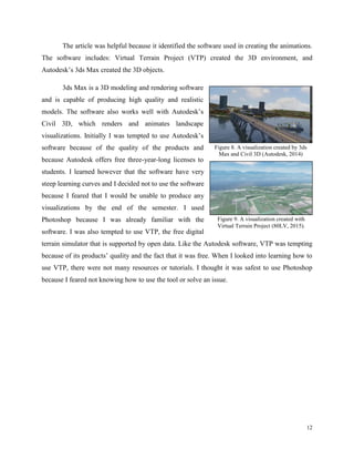 12
The article was helpful because it identified the software used in creating the animations.
The software includes: Virtual Terrain Project (VTP) created the 3D environment, and
Autodesk’s 3ds Max created the 3D objects.
3ds Max is a 3D modeling and rendering software
and is capable of producing high quality and realistic
models. The software also works well with Autodesk’s
Civil 3D, which renders and animates landscape
visualizations. Initially I was tempted to use Autodesk’s
software because of the quality of the products and
because Autodesk offers free three-year-long licenses to
students. I learned however that the software have very
steep learning curves and I decided not to use the software
because I feared that I would be unable to produce any
visualizations by the end of the semester. I used
Photoshop because I was already familiar with the
software. I was also tempted to use VTP, the free digital
terrain simulator that is supported by open data. Like the Autodesk software, VTP was tempting
because of its products’ quality and the fact that it was free. When I looked into learning how to
use VTP, there were not many resources or tutorials. I thought it was safest to use Photoshop
because I feared not knowing how to use the tool or solve an issue.
Figure 8. A visualization created by 3ds
Max and Civil 3D (Autodesk, 2014)
Figure 9. A visualization created with
Virtual Terrain Project (80LV, 2015).
 