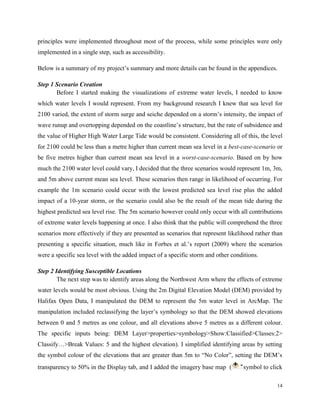 14
principles were implemented throughout most of the process, while some principles were only
implemented in a single step, such as accessibility.
Below is a summary of my project’s summary and more details can be found in the appendices.
Step 1 Scenario Creation
Before I started making the visualizations of extreme water levels, I needed to know
which water levels I would represent. From my background research I knew that sea level for
2100 varied, the extent of storm surge and seiche depended on a storm’s intensity, the impact of
wave runup and overtopping depended on the coastline’s structure, but the rate of subsidence and
the value of Higher High Water Large Tide would be consistent. Considering all of this, the level
for 2100 could be less than a metre higher than current mean sea level in a best-case-scenario or
be five metres higher than current mean sea level in a worst-case-scenario. Based on by how
much the 2100 water level could vary, I decided that the three scenarios would represent 1m, 3m,
and 5m above current mean sea level. These scenarios then range in likelihood of occurring. For
example the 1m scenario could occur with the lowest predicted sea level rise plus the added
impact of a 10-year storm, or the scenario could also be the result of the mean tide during the
highest predicted sea level rise. The 5m scenario however could only occur with all contributions
of extreme water levels happening at once. I also think that the public will comprehend the three
scenarios more effectively if they are presented as scenarios that represent likelihood rather than
presenting a specific situation, much like in Forbes et al.’s report (2009) where the scenarios
were a specific sea level with the added impact of a specific storm and other conditions.
Step 2 Identifying Susceptible Locations
The next step was to identify areas along the Northwest Arm where the effects of extreme
water levels would be most obvious. Using the 2m Digital Elevation Model (DEM) provided by
Halifax Open Data, I manipulated the DEM to represent the 5m water level in ArcMap. The
manipulation included reclassifying the layer’s symbology so that the DEM showed elevations
between 0 and 5 metres as one colour, and all elevations above 5 metres as a different colour.
The specific inputs being: DEM Layer>properties>symbology>Show:Classified>Classes:2>
Classify…>Break Values: 5 and the highest elevation). I simplified identifying areas by setting
the symbol colour of the elevations that are greater than 5m to “No Color”, setting the DEM’s
transparency to 50% in the Display tab, and I added the imagery base map ( symbol to click
 