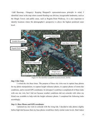 15
>Add Basemap…>Imagery). Keeping Sheppard’s representativeness principle in mind, I
identified: areas in the map where coastal flooding was obvious; recognizable landmarks, such as
the Dingle Tower; and public areas, such as Regatta Point Walkway. It is also important to
identify locations where the photographer’s perspective is above the highest predicted water
level.
Step 3 Site Visits
I visited the site three times. The purpose of these site visits was to capture base photos
for my photo manipulations, to capture height reference photos, to capture photos of storm-like
conditions, and to record GPS coordinates. In retrospect I could have completed all of these tasks
with one site visit, but I did not because weather conditions did not coincide with when my
friend was available to help with the height reference photos. I completed the following tasks
accordingly.
Step 3.1 Base Photos and GPS coordinates
I planned my site visits to coincide with the rising tide. I decided to take photos slightly
before high tide because then my base photos would have fairly similar water levels. Had I taken
Armdale Roundabout
Saint Mary’s Boat Club
Horseshoe Island Park
Deadman’s Island Park
Regatta Point WalkwayRegatta Point Walkway
Dingle Tower
Seawall Walkway
Dingle Tower
Seawall Walkway
Figure 10. The identified susceptible locations (Goetz, 2015b).
 