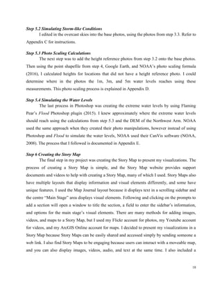 18
Step 5.2 Simulating Storm-like Conditions
I edited in the overcast skies into the base photos, using the photos from step 3.3. Refer to
Appendix C for instructions.
Step 5.3 Photo Scaling Calculations
The next step was to add the height reference photos from step 3.2 onto the base photos.
Then using the point shapefile from step 4, Google Earth, and NOAA’s photo scaling formula
(2016), I calculated heights for locations that did not have a height reference photo. I could
determine where in the photos the 1m, 3m, and 5m water levels reaches using these
measurements. This photo scaling process is explained in Appendix D.
Step 5.4 Simulating the Water Levels
The last process in Photoshop was creating the extreme water levels by using Flaming
Pear’s Flood Photoshop plugin (2015). I knew approximately where the extreme water levels
should reach using the calculations from step 5.3 and the DEM of the Northwest Arm. NOAA
used the same approach when they created their photo manipulations, however instead of using
Photoshop and Flood to simulate the water levels, NOAA used their CanVis software (NOAA,
2008). The process that I followed is documented in Appendix E.
Step 6 Creating the Story Map
The final step in my project was creating the Story Map to present my visualizations. The
process of creating a Story Map is simple, and the Story Map website provides support
documents and videos to help with creating a Story Map, many of which I used. Story Maps also
have multiple layouts that display information and visual elements differently, and some have
unique features. I used the Map Journal layout because it displays text in a scrolling sidebar and
the centre “Main Stage” area displays visual elements. Following and clicking on the prompts to
add a section will open a window to title the section, a field to enter the sidebar’s information,
and options for the main stage’s visual elements. There are many methods for adding images,
videos, and maps to a Story Map, but I used my Flickr account for photos, my Youtube account
for videos, and my ArcGIS Online account for maps. I decided to present my visualizations in a
Story Map because Story Maps can be easily shared and accessed simply by sending someone a
web link. I also find Story Maps to be engaging because users can interact with a moveable map,
and you can also display images, videos, audio, and text at the same time. I also included a
 