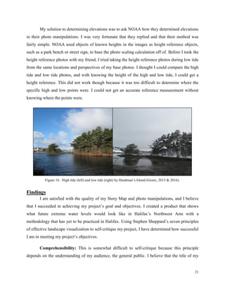 21
My solution to determining elevations was to ask NOAA how they determined elevations
in their photo manipulations. I was very fortunate that they replied and that their method was
fairly simple. NOAA used objects of known heights in the images as height reference objects,
such as a park bench or street sign, to base the photo scaling calculation off of. Before I took the
height reference photos with my friend, I tried taking the height reference photos during low tide
from the same locations and perspectives of my base photos. I thought I could compare the high
tide and low tide photos, and with knowing the height of the high and low tide, I could get a
height reference. This did not work though because it was too difficult to determine where the
specific high and low points were. I could not get an accurate reference measurement without
knowing where the points were.
Findings
I am satisfied with the quality of my Story Map and photo manipulations, and I believe
that I succeeded in achieving my project’s goal and objectives. I created a product that shows
what future extreme water levels would look like in Halifax’s Northwest Arm with a
methodology that has yet to be practiced in Halifax. Using Stephen Sheppard’s seven principles
of effective landscape visualization to self-critique my project, I have determined how successful
I am in meeting my project’s objectives.
Comprehensibility: This is somewhat difficult to self-critique because this principle
depends on the understanding of my audience, the general public. I believe that the title of my
Figure 16. High tide (left) and low tide (right) by Deadman’s Island (Goetz, 2015 & 2016).
 