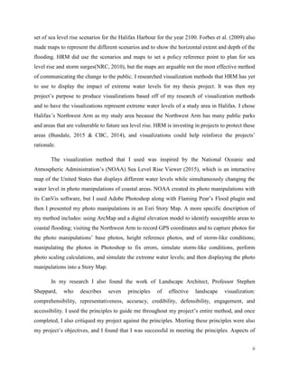 ii
set of sea level rise scenarios for the Halifax Harbour for the year 2100. Forbes et al. (2009) also
made maps to represent the different scenarios and to show the horizontal extent and depth of the
flooding. HRM did use the scenarios and maps to set a policy reference point to plan for sea
level rise and storm surges(NRC, 2010), but the maps are arguable not the most effective method
of communicating the change to the public. I researched visualization methods that HRM has yet
to use to display the impact of extreme water levels for my thesis project. It was then my
project’s purpose to produce visualizations based off of my research of visualization methods
and to have the visualizations represent extreme water levels of a study area in Halifax. I chose
Halifax’s Northwest Arm as my study area because the Northwest Arm has many public parks
and areas that are vulnerable to future sea level rise. HRM is investing in projects to protect these
areas (Bundale, 2015 & CBC, 2014), and visualizations could help reinforce the projects’
rationale.
The visualization method that I used was inspired by the National Oceanic and
Atmospheric Administration’s (NOAA) Sea Level Rise Viewer (2015), which is an interactive
map of the United States that displays different water levels while simultaneously changing the
water level in photo manipulations of coastal areas. NOAA created its photo manipulations with
its CanVis software, but I used Adobe Photoshop along with Flaming Pear’s Flood plugin and
then I presented my photo manipulations in an Esri Story Map. A more specific description of
my method includes: using ArcMap and a digital elevation model to identify susceptible areas to
coastal flooding; visiting the Northwest Arm to record GPS coordinates and to capture photos for
the photo manipulations’ base photos, height reference photos, and of storm-like conditions;
manipulating the photos in Photoshop to fix errors, simulate storm-like conditions, perform
photo scaling calculations, and simulate the extreme water levels; and then displaying the photo
manipulations into a Story Map.
In my research I also found the work of Landscape Architect, Professor Stephen
Sheppard, who describes seven principles of effective landscape visualization:
comprehensibility, representativeness, accuracy, credibility, defensibility, engagement, and
accessibility. I used the principles to guide me throughout my project’s entire method, and once
completed, I also critiqued my project against the principles. Meeting these principles were also
my project’s objectives, and I found that I was successful in meeting the principles. Aspects of
 