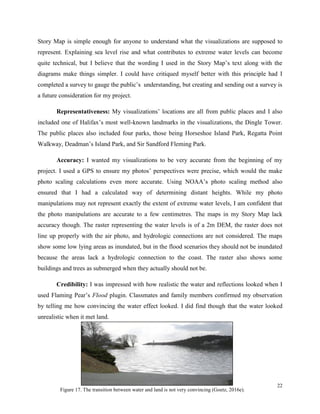 22
Figure 17. The transition between water and land is not very convincing (Goetz, 2016e).
Story Map is simple enough for anyone to understand what the visualizations are supposed to
represent. Explaining sea level rise and what contributes to extreme water levels can become
quite technical, but I believe that the wording I used in the Story Map’s text along with the
diagrams make things simpler. I could have critiqued myself better with this principle had I
completed a survey to gauge the public’s understanding, but creating and sending out a survey is
a future consideration for my project.
Representativeness: My visualizations’ locations are all from public places and I also
included one of Halifax’s most well-known landmarks in the visualizations, the Dingle Tower.
The public places also included four parks, those being Horseshoe Island Park, Regatta Point
Walkway, Deadman’s Island Park, and Sir Sandford Fleming Park.
Accuracy: I wanted my visualizations to be very accurate from the beginning of my
project. I used a GPS to ensure my photos’ perspectives were precise, which would the make
photo scaling calculations even more accurate. Using NOAA’s photo scaling method also
ensured that I had a calculated way of determining distant heights. While my photo
manipulations may not represent exactly the extent of extreme water levels, I am confident that
the photo manipulations are accurate to a few centimetres. The maps in my Story Map lack
accuracy though. The raster representing the water levels is of a 2m DEM, the raster does not
line up properly with the air photo, and hydrologic connections are not considered. The maps
show some low lying areas as inundated, but in the flood scenarios they should not be inundated
because the areas lack a hydrologic connection to the coast. The raster also shows some
buildings and trees as submerged when they actually should not be.
Credibility: I was impressed with how realistic the water and reflections looked when I
used Flaming Pear’s Flood plugin. Classmates and family members confirmed my observation
by telling me how convincing the water effect looked. I did find though that the water looked
unrealistic when it met land.
 