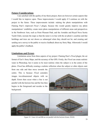 24
Future Considerations
I am satisfied with the quality of my thesis project, there are however certain aspects that
I would like to improve upon. These improvements I would apply if I continue on with the
project in the future. These improvements include: redoing the photo manipulations with
Flaming Pear’s improved Flood 2 plugin, because this would greatly improve my photo
manipulations’ credibility; create more photo manipulations of different areas and perspectives
in the Northwest Arm, such as Point Pleasant Park, and the Armdale and Royal Nova Scotia
Yacht Clubs; recreate the maps so that the raster is in line with the air photo’s coastline and that
buildings and trees are not shown as submerged when they should not be; and creating and
sending out a survey to the public to receive feedback about my Story Map. Afterwards I would
apply the public’s feedback.
Limitations and Errors
Limitations arose from three aspects of my project: Flaming Pear’s Flood plugin; the set
format of Esri’s Story Maps; and the accuracy of the GPS. Firstly, the Flood can create realistic
water in Photoshop, but it seems to be most realistic when the subject is in the centre of the
photo. Flood has difficulty creating a realistic reflection when the subject or other objects start
from one side and then move towards the
centre. This is because Flood considers
images two-dimensional objects with no
depth. Errors then occur when a line is not
parallel with the horizon line and the line then
begins in the foreground and recedes to the
background.
Figure 18. Lines AA and BB are not parallel with the horizon (Goetz, 2016f).
 