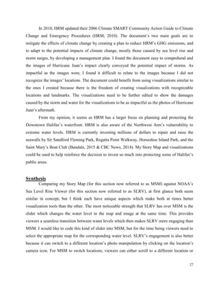 27
In 2010, HRM updated their 2006 Climate SMART Community Action Guide to Climate
Change and Emergency Procedures (HRM, 2010). The document’s two main goals are to
mitigate the effects of climate change by creating a plan to reduce HRM’s GHG emissions, and
to adapt to the potential impacts of climate change, mostly those caused by sea level rise and
storm surges, by developing a management plan. I found the document easy to comprehend and
the images of Hurricane Juan’s impact clearly conveyed the potential impact of storms. As
impactful as the images were, I found it difficult to relate to the images because I did not
recognize the images’ locations. The document could benefit from using visualizations similar to
the ones I created because there is the freedom of creating visualizations with recognizable
locations and landmarks. The visualizations need to be further edited to show the damages
caused by the storm and water for the visualizations to be as impactful as the photos of Hurricane
Juan’s aftermath.
From my opinion, it seems as HRM has a larger focus on planning and protecting the
Downtown Halifax’s waterfront. HRM is also aware of the Northwest Arm’s vulnerability to
extreme water levels. HRM is currently investing millions of dollars to repair and raise the
seawalls by Sir Sandford Fleming Park, Regatta Point Walkway, Horseshoe Island Park, and the
Saint Mary’s Boat Club (Bundale, 2015 & CBC News, 2014). My Story Map and visualizations
could be used to help reinforce the decision to invest so much into protecting some of Halifax’s
public areas.
Synthesis
Comparing my Story Map (for this section now referred to as MSM) against NOAA’s
Sea Level Rise Viewer (for this section now referred to as SLRV), at first glance both seem
similar in concept, but I think each have unique aspects which make both at times better
visualization tools than the other. The most noticeable strength that SLRV has over MSM is the
slider which changes the water level in the map and image at the same time. This provides
viewers a seamless transition between water levels which then makes SLRV more engaging than
MSM. I would like to code this kind of slider into MSM, but for the time being viewers need to
select the appropriate map for the corresponding water level. SLRV’s engagement is also better
because it can switch to a different location’s photo manipulation by clicking on the location’s
camera icon. For MSM to switch locations, viewers can either scroll to a different location or
 
