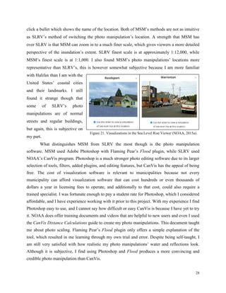 28
click a bullet which shows the name of the location. Both of MSM’s methods are not as intuitive
as SLRV’s method of switching the photo manipulation’s location. A strength that MSM has
over SLRV is that MSM can zoom in to a much finer scale, which gives viewers a more detailed
perspective of the inundation’s extent. SLRV finest scale is at approximately 1:12,000, while
MSM’s finest scale is at 1:1,000. I also found MSM’s photo manipulations’ locations more
representative than SLRV’s, this is however somewhat subjective because I am more familiar
with Halifax than I am with the
United States’ coastal cities
and their landmarks. I still
found it strange though that
some of SLRV’s photo
manipulations are of normal
streets and regular buildings,
but again, this is subjective on
my part.
What distinguishes MSM from SLRV the most though is the photo manipulation
software. MSM used Adobe Photoshop with Flaming Pear’s Flood plugin, while SLRV used
NOAA’s CanVis program. Photoshop is a much stronger photo editing software due to its larger
selection of tools, filters, added plugins, and editing features, but CanVis has the appeal of being
free. The cost of visualization software is relevant to municipalities because not every
municipality can afford visualization software that can cost hundreds or even thousands of
dollars a year in licensing fees to operate, and additionally to that cost, could also require a
trained specialist. I was fortunate enough to pay a student rate for Photoshop, which I considered
affordable, and I have experience working with it prior to this project. With my experience I find
Photoshop easy to use, and I cannot say how difficult or easy CanVis is because I have yet to try
it. NOAA does offer training documents and videos that are helpful to new users and even I used
the CanVis Distance Calculations guide to create my photo manipulations. This document taught
me about photo scaling. Flaming Pear’s Flood plugin only offers a simple explanation of the
tool, which resulted in me learning through my own trial and error. Despite being self-taught, I
am still very satisfied with how realistic my photo manipulations’ water and reflections look.
Although it is subjective, I find using Photoshop and Flood produces a more convincing and
credible photo manipulation than CanVis.
Figure 21. Visualizations in the Sea Level Rise Viewer (NOAA, 2015a).
 