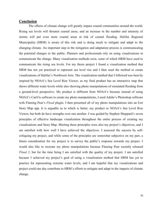 30
Conclusion
The effects of climate change will greatly impact coastal communities around the world.
Rising sea levels will threaten coastal areas, and an increase in the number and intensity of
storms will put even more coastal areas at risk of coastal flooding. Halifax Regional
Municipality (HRM) is aware of this risk and is doing much to mitigate and adapt to the
changing climate. An important step in the mitigation and adaptation process is communicating
the potential changes to the public. Planners and professionals rely on using visualizations to
communicate the change. Many visualization methods exist, some of which HRM have used to
communicate the rising sea levels. For my thesis project I found a visualization method that
HRM has not yet practiced to represent sea level rise and I then used the method to create
visualizations of Halifax’s Northwest Arm. The visualization method that I followed was heavily
inspired by NOAA’s Sea Level Rise Viewer, as my final product has an interactive map that
shows different water levels while also showing photo manipulations of simulated flooding from
a ground-level perspective. My product is different from NOAA’s because instead of using
NOAA’s CanVis software to create my photo manipulations, I used Adobe’s Photoshop software
with Flaming Pear’s Flood plugin. I then presented all of my photo manipulations into an Esri
Story Map app. It is arguable as to which is better, my product or NOAA’s Sea Level Rise
Viewer, but both do have strengths over one another. I was guided by Stephen Sheppard’s seven
principles of effective landscape visualization throughout the entire process of creating my
visualizations and Story Map. Meeting these principles were also my project’s objectives, and I
am satisfied with how well I have achieved the objectives. I assessed the success by self-
critiquing my project, and while some of the principles are somewhat subjective on my part, a
future consideration for my project is to survey the public’s response towards my project. I
would also like to recreate my photo manipulations because Flaming Pear recently released
Flood 2, but for the time being I am satisfied with the quality of my project. I am satisfied
because I achieved my project’s goal of using a visualization method that HRM has yet to
practice for representing extreme water levels, and I am hopeful that my visualizations and
project could one day contribute to HRM’s efforts to mitigate and adapt to the impacts of climate
change.
 