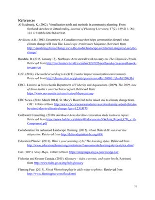 31
References
Al-Kodmany, K. (2002). Visualization tools and methods in community planning: From
freehand sketches to virtual reality. Journal of Planning Literature, 17(2), 189-211. Doi:
10.1177/088541202762475946
Arvidson, A.R. (2013, December). A Canadian researcher helps communities foretell what
climate change will look like. Landscape Architecture Magazine. Retrieved from
http://visualizingclimatechange.ca/in-the-media/landscape-architecture-magazine-see-the-
change/
Bundale, B. (2015, January 13). Northwest Arm seawall work to carry on. The Chronicle Herald.
Retrieved from http://thechronicleherald.ca/metro/1262692-northwest-arm-seawall-work-
to-carry-on
C2C. (2014). The world according to CLIVE (coastal impact visualization environment).
Retrieved from http://climatecolab.org/plans/-/plans/contestId/1300801/planId/1309316
CBCL Limited, & Nova Scotia Department of Fisheries and Aquaculture. (2009). The 2009 state
of Nova Scotia’s coast technical report. Retrieved from
https://www.novascotia.ca/coast/state-of-the-coast.asp
CBC News. (2014, March 2014). St. Mary’s Boat Club to be raised due to climate change fears.
CBC. Retrieved from http://www.cbc.ca/news/canada/nova-scotia/st-mary-s-boat-club-to-
be-raised-due-to-climate-change-fears-1.2563173
Coldwater Consulting. (2010). Northwest Arm shoreline restoration study technical report.
Retrieved from https://www.halifax.ca/district09/documents/NWArm_Report_CW_v1.0-
Compressed.pdf
Collaborative for Advanced Landscape Planning. (2012). About Delta RAC sea level rise
adaptation. Retrieved from http://delta-adaptation-bc.org/689/
Education Planner. (2011). What’s your learning style? The learning styles. Retrieved from
http://www.educationplanner.org/students/self-assessments/learning-styles-styles.shtml
Esri. (2015). Story Maps. Retrieved from https://storymaps.arcgis.com/en/app-list/
Fisheries and Oceans Canada. (2015). Glossary – tides, currents, and water levels. Retrieved
from http://www.tides.gc.ca/eng/info/glossary
Flaming Pear. (2015). Flood Photoshop plug-in adds water to photos. Retrieved from
http://www.flamingpear.com/flood.html
 