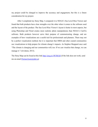 iii
my project could be changed to improve the accuracy and engagement, but this is a future
consideration for my project.
After I completed my Story Map, I compared it to NOAA’s Sea Level Rise Viewer and
found that both products have clear strengths over the other when it comes to the software used
and the layout of the product. The Sea Level Rise Viewer’s layout is better in most aspects, but
using Photoshop and Flood creates more realistic photo manipulations than NOAA’s CanVis
software. Both products however serve their purpose of communicating change, and are
examples of how visualizations are a useful tool for professionals and planners. There may not
be a perfect visualization method, but it is important that HRM and other coastal communities
use visualizations to help prepare for climate change’s impacts. As Stephen Sheppard once said
“The climate is changing and our communities will, too. If we can visualize that change, we can
manage it.” (Arvidson, 2013).
The Story Map can be found at this link http://arcg.is/1W3bFcR (if the link does not work, send
me an email Florian.Goetz@dal.ca)
 