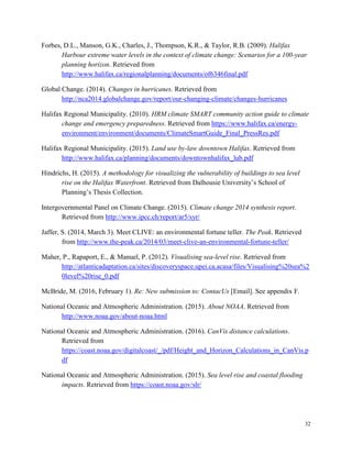 32
Forbes, D.L., Manson, G.K., Charles, J., Thompson, K.R., & Taylor, R.B. (2009). Halifax
Harbour extreme water levels in the context of climate change: Scenarios for a 100-year
planning horizon. Retrieved from
http://www.halifax.ca/regionalplanning/documents/of6346final.pdf
Global Change. (2014). Changes in hurricanes. Retrieved from
http://nca2014.globalchange.gov/report/our-changing-climate/changes-hurricanes
Halifax Regional Municipality. (2010). HRM climate SMART community action guide to climate
change and emergency preparedness. Retrieved from https://www.halifax.ca/energy-
environment/environment/documents/ClimateSmartGuide_Final_PressRes.pdf
Halifax Regional Municipality. (2015). Land use by-law downtown Halifax. Retrieved from
http://www.halifax.ca/planning/documents/downtownhalifax_lub.pdf
Hindrichs, H. (2015). A methodology for visualizing the vulnerability of buildings to sea level
rise on the Halifax Waterfront. Retrieved from Dalhousie University’s School of
Planning’s Thesis Collection.
Intergovernmental Panel on Climate Change. (2015). Climate change 2014 synthesis report.
Retrieved from http://www.ipcc.ch/report/ar5/syr/
Jaffer, S. (2014, March 3). Meet CLIVE: an environmental fortune teller. The Peak. Retrieved
from http://www.the-peak.ca/2014/03/meet-clive-an-environmental-fortune-teller/
Maher, P., Rapaport, E., & Manuel, P. (2012). Visualising sea-level rise. Retrieved from
http://atlanticadaptation.ca/sites/discoveryspace.upei.ca.acasa/files/Visualising%20sea%2
0level%20rise_0.pdf
McBride, M. (2016, February 1). Re: New submission to: ContacUs [Email]. See appendix F.
National Oceanic and Atmospheric Administration. (2015). About NOAA. Retrieved from
http://www.noaa.gov/about-noaa.html
National Oceanic and Atmospheric Administration. (2016). CanVis distance calculations.
Retrieved from
https://coast.noaa.gov/digitalcoast/_/pdf/Height_and_Horizon_Calculations_in_CanVis.p
df
National Oceanic and Atmospheric Administration. (2015). Sea level rise and coastal flooding
impacts. Retrieved from https://coast.noaa.gov/slr/
 