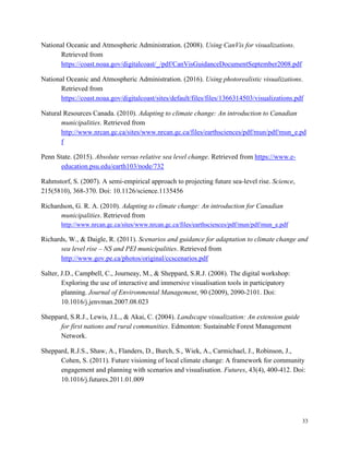 33
National Oceanic and Atmospheric Administration. (2008). Using CanVis for visualizations.
Retrieved from
https://coast.noaa.gov/digitalcoast/_/pdf/CanVisGuidanceDocumentSeptember2008.pdf
National Oceanic and Atmospheric Administration. (2016). Using photorealistic visualizations.
Retrieved from
https://coast.noaa.gov/digitalcoast/sites/default/files/files/1366314503/visualizations.pdf
Natural Resources Canada. (2010). Adapting to climate change: An introduction to Canadian
municipalities. Retrieved from
http://www.nrcan.gc.ca/sites/www.nrcan.gc.ca/files/earthsciences/pdf/mun/pdf/mun_e.pd
f
Penn State. (2015). Absolute versus relative sea level change. Retrieved from https://www.e-
education.psu.edu/earth103/node/732
Rahmstorf, S. (2007). A semi-empirical approach to projecting future sea-level rise. Science,
215(5810), 368-370. Doi: 10.1126/science.1135456
Richardson, G. R. A. (2010). Adapting to climate change: An introduction for Canadian
municipalities. Retrieved from
http://www.nrcan.gc.ca/sites/www.nrcan.gc.ca/files/earthsciences/pdf/mun/pdf/mun_e.pdf
Richards, W., & Daigle, R. (2011). Scenarios and guidance for adaptation to climate change and
sea level rise – NS and PEI municipalities. Retrieved from
http://www.gov.pe.ca/photos/original/ccscenarios.pdf
Salter, J.D., Campbell, C., Journeay, M., & Sheppard, S.R.J. (2008). The digital workshop:
Exploring the use of interactive and immersive visualisation tools in participatory
planning. Journal of Environmental Management, 90 (2009), 2090-2101. Doi:
10.1016/j.jenvman.2007.08.023
Sheppard, S.R.J., Lewis, J.L., & Akai, C. (2004). Landscape visualization: An extension guide
for first nations and rural communities. Edmonton: Sustainable Forest Management
Network.
Sheppard, R.J.S., Shaw, A., Flanders, D., Burch, S., Wiek, A., Carmichael, J., Robinson, J.,
Cohen, S. (2011). Future visioning of local climate change: A framework for community
engagement and planning with scenarios and visualisation. Futures, 43(4), 400-412. Doi:
10.1016/j.futures.2011.01.009
 