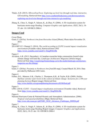 34
Thaler, A.D. (2013). #DrownYourTown: Exploring sea level rise through real-time, interactive,
GIS modeling. Retrieved from http://www.southernfriedscience.com/drownyourtown-
exploring-sea-level-rise-through-real-time-interactive-gis-modeling/
Zhang, K., Chen, S., Singh, P., Saleem, K., & Zhao, N. (2006). A 3D visualization system for
hurricane storm-surge flooding. Computer Graphics and Applications, IEEE, 26(1), 18-
25. doi: 10.1109/MCG.2006.4
Images Used
Cover Photo
Goetz, F. (2015a). Northwest Arm from Horseshoe Island [Photo]. Photo taken November 29,
2015.
Figure 1
2014 MIT CC: Channel 2. (2014). The world according to CLIVE (coastal impact visualization
emvironment [Youtube video]. Retrieved from UPEI
https://www.youtube.com/watch?v=XiagWbIvI8k
Figure 2
Arvidson, A.R. (2013, December). A Canadian researcher helps communities foretell what
climate change will look like. Landscape Architecture Magazine [Article image].
Retrieved from http://visualizingclimatechange.ca/in-the-media/landscape-architecture-
magazine-see-the-change/
Figure 3
Goetz, F. (2016a). Proximity to Northwest Arm [ArcGIS map]. Created March 20, 2016. Data
provided by Dalhousie GIS Centre.
Figure 4
Forbes, D.L., Manson, G.K., Charles, J., Thompson, K.R., & Taylor, R.B. (2009). Halifax
Harbour extreme water levels in the context of climate change: Scenarios for a 100-year
planning horizon [Report image]. Retrieved from
http://www.halifax.ca/regionalplanning/documents/of6346final.pdf
Figure 5
UPEI. (2014). CLIVE – Coastal impact visualization environment [Youtube video]. Retrieved
from https://www.youtube.com/watch?v=XiagWbIvI8k
Figure 6
National Hurricane Center & National Oceanic and Atmospheric Administration. (2006).
Tropical wind speed probabilities [Map]. Retrieved from
http://www.nhc.noaa.gov/pdf/NHC_WAF_Advances_Challenges_200904.pdf
Figure 7
Zhang, K., Chen, S., Singh, P., Saleem, K., & Zhao, N. (2006). A 3D visualization system for
hurricane storm-surge flooding [Report image]. Computer Graphics and Applications,
IEEE, 26(1), 18-25. doi: 10.1109/MCG.2006.4
 