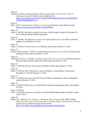 35
Figure 8
Autodesk 3ds Max Learning Channel. (2014). Using 3ds Max with Civil 3D – Part 24 –
Animating Cameras [Youtube video]. Retrieved from
https://www.youtube.com/watch?v=uHLYSNbFK60&list=PLnKw1txyYzRli2ZElR-
w9BcH8K8ltgntd&index=24
Figure 9
80LV. (2015). Virtual Terrain: Flight over Switzerland [Youtube video]. Retrieved from
https://www.youtube.com/watch?v=qm9zdozDfLU
Figure 10
Goetz, F. (2015b). Identified susceptible locations [ArcGIS map]. Created on November 20,
2015. Data provided by Halifax Open Data.
Figure 11
Goetz, F. (2016b). The difference in water levels during different site visits [Microsoft Word
graphic]. Created March 29, 2016.
Figure 12
Goetz, F. (2016c). Friend with metre stick [Photo]. Photo taken February 13, 2016.
Figure 13
Google Earth, & Goetz, F. (2015c). Google Earth ground-level view vs real view [Google Earth
and photo]. Photo taken December 12, 2015.
Figure 14
ArcGlobe, & Goetz, F. (2015d). ArcGlobe ground-level view vs real view [ArcGlobe and photo].
Data provided by Halifax Open Data, Photo taken December 12, 2015.
Figure 15
Goetz, F. (2016d). Altimeter and geodetic pin [Photo]. Photo taken January 27, 2016.
Figure 16
Goetz, F. (2015 & 2016). High and low tide by Deadman’s Island [Photo]. Photos taken
December 12, 2015 & February 11, 2016.
Figure 17
Goetz, F. (2016e). Horseshoe Island Park flooded [Photo manipulation]. Photo manipulation
created February 18, 2016.
Figure 18
Goetz, F. (2016f). Killam Library flooded [Photo and photo manipulation]. Photo taken March
29, 2016.
Figure 19 (2016g)
Goetz, F. (2016g). Importance of perspective [Word and Photoshop graphic]. Graphic created
April 5, 2016.
Figure 20
Forbes, D.L., Manson, G.K., Charles, J., Thompson, K.R., & Taylor, R.B. (2009). Halifax
Harbour extreme water levels in the context of climate change: Scenarios for a 100-year
planning horizon [Report image]. Retrieved from
http://www.halifax.ca/regionalplanning/documents/of6346final.pdf
 