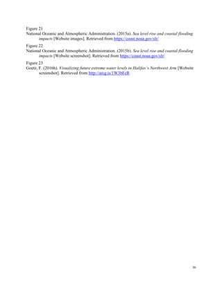 36
Figure 21
National Oceanic and Atmospheric Administration. (2015a). Sea level rise and coastal flooding
impacts [Website images]. Retrieved from https://coast.noaa.gov/slr/
Figure 22
National Oceanic and Atmospheric Administration. (2015b). Sea level rise and coastal flooding
impacts [Website screenshot]. Retrieved from https://coast.noaa.gov/slr/
Figure 23
Goetz, F. (2016h). Visualizing future extreme water levels in Halifax’s Northwest Arm [Website
screenshot]. Retrieved from http://arcg.is/1W3bFcR
 