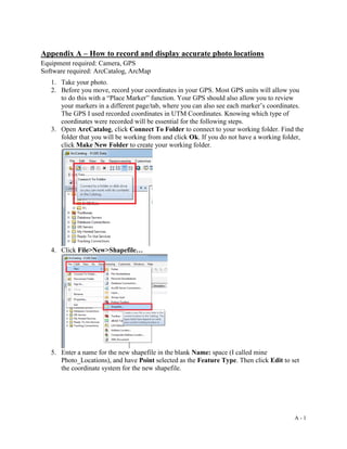A - 1
Appendix A – How to record and display accurate photo locations
Equipment required: Camera, GPS
Software required: ArcCatalog, ArcMap
1. Take your photo.
2. Before you move, record your coordinates in your GPS. Most GPS units will allow you
to do this with a “Place Marker” function. Your GPS should also allow you to review
your markers in a different page/tab, where you can also see each marker’s coordinates.
The GPS I used recorded coordinates in UTM Coordinates. Knowing which type of
coordinates were recorded will be essential for the following steps.
3. Open ArcCatalog, click Connect To Folder to connect to your working folder. Find the
folder that you will be working from and click Ok. If you do not have a working folder,
click Make New Folder to create your working folder.
4. Click File>New>Shapefile…
5. Enter a name for the new shapefile in the blank Name: space (I called mine
Photo_Locations), and have Point selected as the Feature Type. Then click Edit to set
the coordinate system for the new shapefile.
 