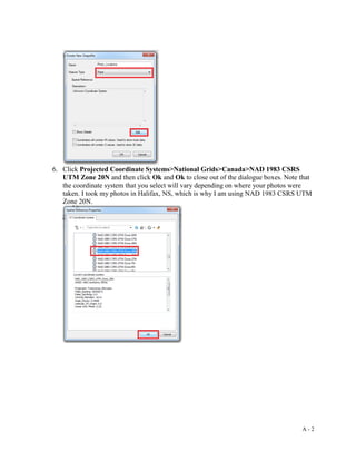 A - 2
6. Click Projected Coordinate Systems>National Grids>Canada>NAD 1983 CSRS
UTM Zone 20N and then click Ok and Ok to close out of the dialogue boxes. Note that
the coordinate system that you select will vary depending on where your photos were
taken. I took my photos in Halifax, NS, which is why I am using NAD 1983 CSRS UTM
Zone 20N.
 