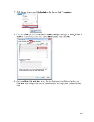 A - 3
7. With the new layer created, Right-click on the file and click Properties…
8. Click the Fields tab, click inside a blank Field Name space and type in Photo_Name. In
the Data Type column select Text for the Photo_Name field. Click Ok.
9. Open ArcMap, click Add Data, select the new layer you created in ArcCatalog, and
click Add. Note that you may have to connect to your working folder. Follow step 3 for
help.
 