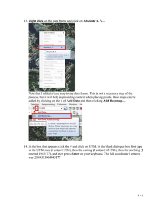 A - 6
13. Right click on the data frame and click on Absolute X, Y…
Note that I added a base map to my data frame. This is not a necessary step of the
process, but it will help in providing context when placing points. Base maps can be
added by clicking on the ˅ of Add Data and then clicking Add Basemap…
14. In the box that appears click the ˅ and click on UTM. In the blank dialogue box first type
in the UTM zone (I entered 20N), then the easting (I entered 451396), then the northing (I
entered 4943177), and then press Enter on your keyboard. The full coordinate I entered
was 20N4513964943177
 
