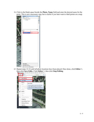 A - 8
16. Click in the blank space beside the Photo_Name field and enter the desired name for the
point. This is not a necessary step, but is useful if you later want to label points on a map.
17. Repeat steps 12-16 until all photo locations have been placed. Once done, click Editor ˅,
then click Save Edits. Click Editor ˅, then click Stop Editing.
 